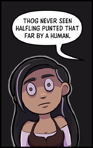 Veronica stands in front of an all black panel, outlined in white to help contrast her from the background. She looks straight ahead, eyes wide, a panicked expression on her face as she Thog speaks from somewhere to her right, off panel.

“Thog never seen halfling punted that far by a human” Thog says.