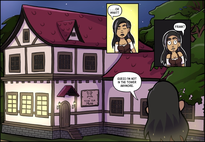 The following image is made up of 2 small panels with one larger panel. 

**First Small Panel:**

Veronica stands with her eyes closed in front of a a glowing yellow light. 

"...Or what?" she asks, continuing from the previous panel.

**Second Small Panel:**

Veronica stands in front of a black panel. Her eyes are wide and she seems visibly surprised by what is in front of her.

"Frank?" she asks.

There is no reply.

**Large Panel:**

Veronica faces away from the reader, gazing at a two story structure.  It resembles a fantasy tavern/inn common to fantasy RPGs with a marron tiled roof, light beige walls, and wooden support beams. Most rooms are dark, beyond what appears to be the main room downstairs, that has yellow light emitting from the windows.  A sign next to the door declares it to be "A Need for Mead" under an iconology of a tankard of beer over a crossed knife and spork.

It is night time, and stars can be seen twinkling above the tavern. Veronica is standing to the right, next to a large tree in front of the tavern.

"Guess I'm not in the tower anymore" Veronica says.