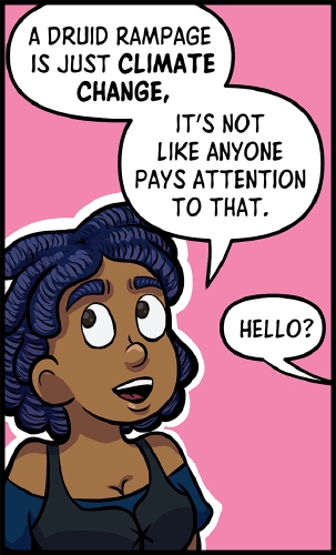 Anita is in front of a pink background outlined in white.  She slightly faces to the right, while look off to the upper left.  She is smiling.

"A Druid Rampage is just **Climate Change**," says Anita. "It's not like anyone pays attention to that.

From off panel, to the right, an unknown voice calls "Hello?"