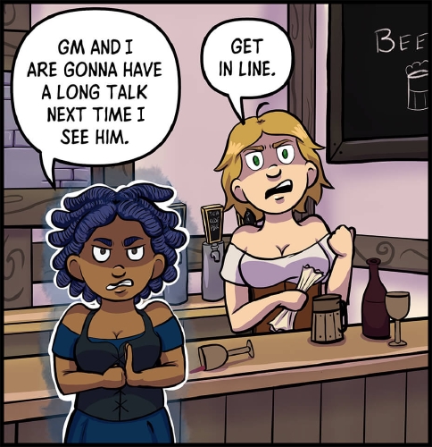 Anita and Lulu stand around the bar at a Need for Mead.  Both face forward, menacing expressions on their faces.  Anita is highlighted in white, with a blue glow, as if from magic around her.

"GM and I are gonna have a long talk next time I see him," says Anita, as she slams a fist into her open palm.

"Get in line," says Lulu, scrunching up the character sheet in her hand.