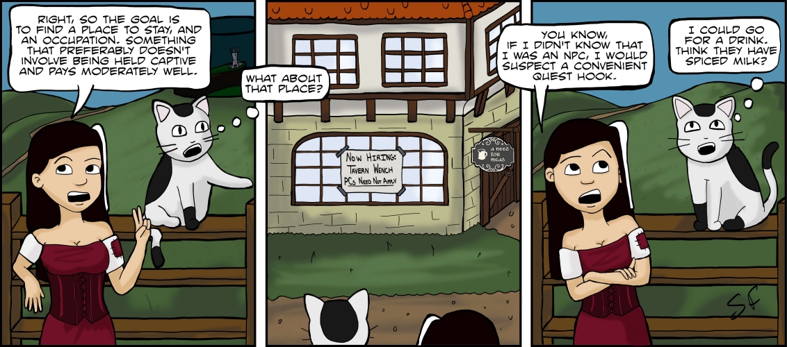 (Due to dialogue bubbles overlapping frames, this transcript will be describing multiple panels despite there being just one image)

**Panel 1:**

Veronica and Mr. Tiny are hanging out near a wooden fence. Behind the fence is a path and rolling green hills, as well as the tower still encased in darkness in the distance. Veronica is leaning up against the fence. “Right, so the goal is to find a place to stay, and an occupation”, she says, and holds up two fingers with one hand. “Something that preferably doesn’t involve being held captive and pays moderately well.”

Mr. Tiny is sitting on the top of the fence; he points just off-panel with one paw. “What about that place?”\
\
**Panel 2:**

The view switches. The backs of Veronica’s and Mr. Tiny’s heads are visible at the bottom of the panel, looking across a dirt road at a wood-and stone building. The sign at the door says “A Need For Mead”, a long with a picture of a tankern. There is also a sign taped to the window that reads “Now Hiring: Tavern Wench. PCs Need Not Apply”.

**Panel 3:**

The view switches back to the fence. In the background, The tower is gone. Veronica has her arms crossed now, and is rolling her eyes. “You know, if I didn’t know that I was an NPC, I would suspect a convenient quest hook.”

Mr. Tiny, of course, has other priorities. “I could go for a drink,” he says. “Think they have spiced milk?”