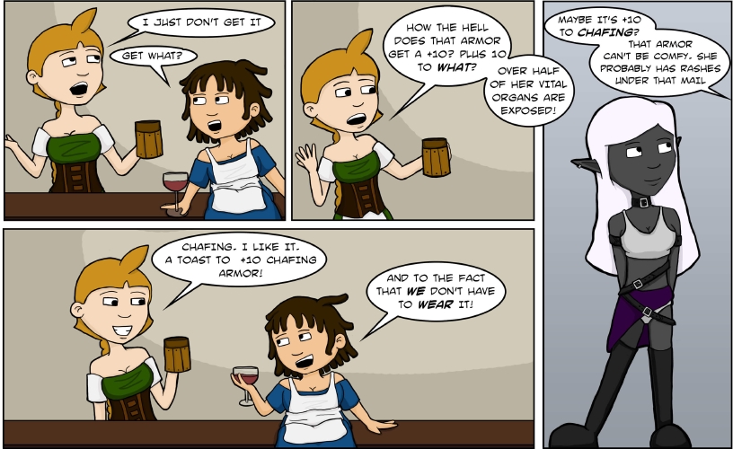 (Due to dialogue bubbles overlapping frames, this transcript will be describing multiple panels despite there being just one image)

**Panel 1:**

The panel shows two women standing at a bar. The first, a blonde wearing a braid and a green dress with a brown bodice and an apron wrapped around her waist, is holding a wooden tankard. She shrugs and rolls her eyes. “I just don’t get it!” she says.

The second woman is shorter and curvier, wearing a blue dress and a chef’s apron. Her brown hair is styled in dreads, and she’s holding a glass of what looks like red wine. “Get what?”

**Panel 2:**

The blonde makes a confused gesture, using the hand not holding the tankard. “How the hell does that armor get a +10?” she asks. “Plus 10 to WHAT? Over half her vital organs are exposed!”

**Panel 3:**

The view shifts to show who the blonde was talking about. The panel is dominated by a dark-skinned drow elf with long white hair, wearing a set of armor that seems to consist of a metallic bikini, half a skirt, boots, and about four or five belts.

“Maybe it’s +10 to chafing?” asks the women in blue, off panel. “That armor can’t be comfy. She probably has rashes under that mail.”

**Panel 4:**

We return to the other two women at the bar. The blonde is holding her tankard in a toast. “Chafing...I like it. A toast to +10 chafing armor!” she says with a grin.

The woman in blue returns the toast and the grin. “And to the fact that WE don’t have to WEAR it!” she replies.