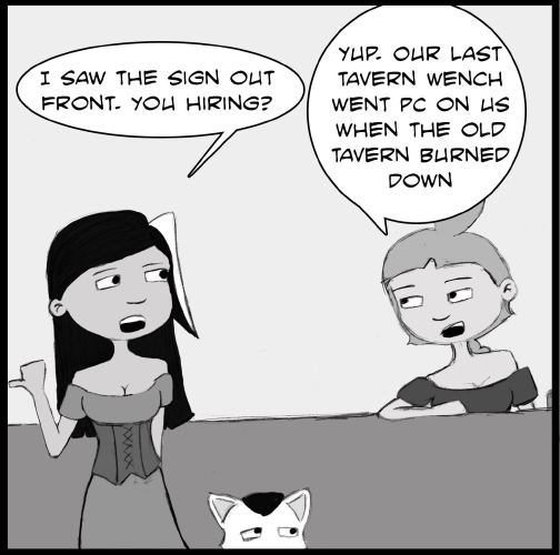 Note: The following comic is a hand drawn comic that has been colored digitally in grey scale.

Veronica and Mr Tiny are standing in front of a bar. To the right of them, Lulu stands behind the bar, leaning against it.  Veronica is pointing behind her with her thumb to the left. “I saw the sign out front,” Veronica says. “You hiring?”

“Yup,” Lulu. “Our last tavern wench went PC on us when the old tavern burned down.”