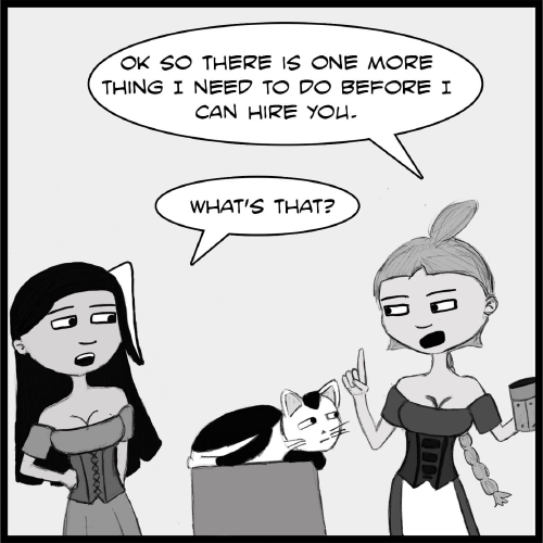 Note: The following comic is a hand drawn comic that has been colored digitally in grey scale.

Veronica and Lulu stand on either side of a bar on opposite sides of the panel. Between them, Mr Tiny is lying down taking up the full depth of the bar and is looking up at Lulu, who is holding a wooden tankard in her left hand, and is pointing upwards with her right.

"Okay, so there **is** one more thing I need to do before I can hire you,” she Lulu. 

“What’s that?” Veronica asks.