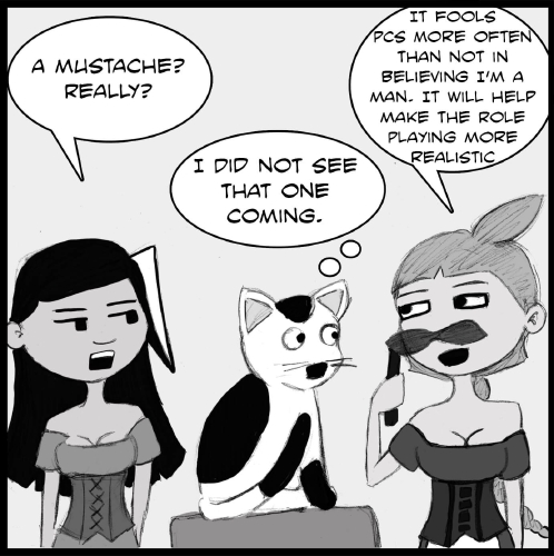 Lulu is standing upright, and is holding what seems to be a false mustache. The mustache has a stick coming out the far side, which the blonde is using to hold it up like a mask. and is facing to the left of the panel across the bar, where Veronica and Mr Tiny are look at her.  Veronica seems nonplussed, while Mr. Tiny is more affected, and is now sitting straight up, eyes wide as he stares at Lulu.

"A mustache? Really?” asks Veronica.

“I did not see that one coming,” Mr Tiny says.

Lulu looks quite pleased with herself. “It fools PCs more often than not in believing I’m a man,” she says. “It will help make the role playing more realistic.”
