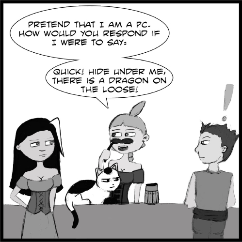 Note: The following comic is a hand drawn comic that has been colored digitally in grey scale.

The front of the bar goes the full width of the panel. On the left hand side, Veronica stands in front of the bar, facing Lulu who is holding a fake mustache on a stick against her face and is standing behind the bar. Between them, Mr Tiny is lying on top of the bar next to a wooden tankard, looking towards the right at a a man with short dark hair who is standing a little ways away from the group. He looks over at them, his body facing the bar, with a hand drawn exclamation point over his head.

“Pretend that I am a PC,” Lulu says to Veronica. “How would you respond if I were to say: ‘Quick! Hide under me, there is a dragon on the loose!’?”